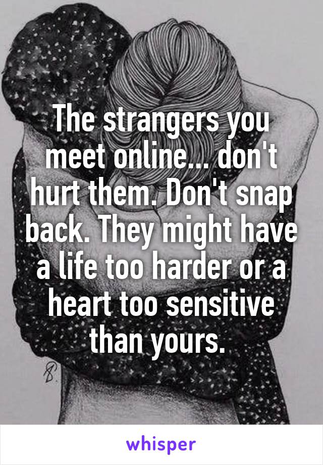 The strangers you meet online... don't hurt them. Don't snap back. They might have a life too harder or a heart too sensitive than yours. 