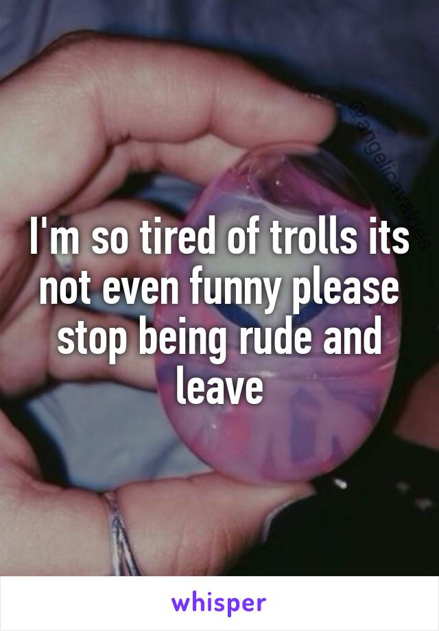 I'm so tired of trolls its not even funny please stop being rude and leave