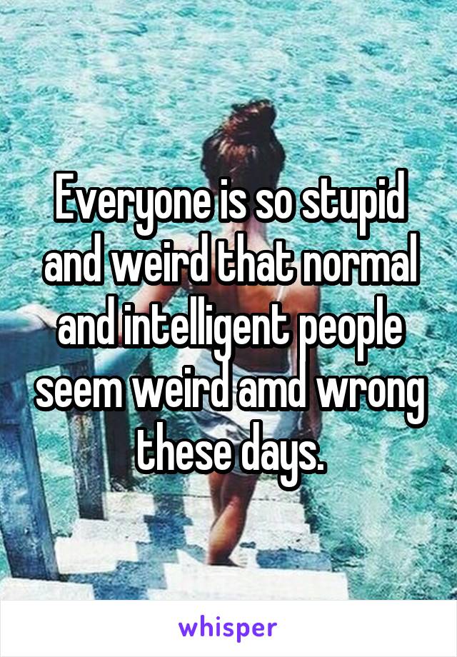 Everyone is so stupid and weird that normal and intelligent people seem weird amd wrong these days.