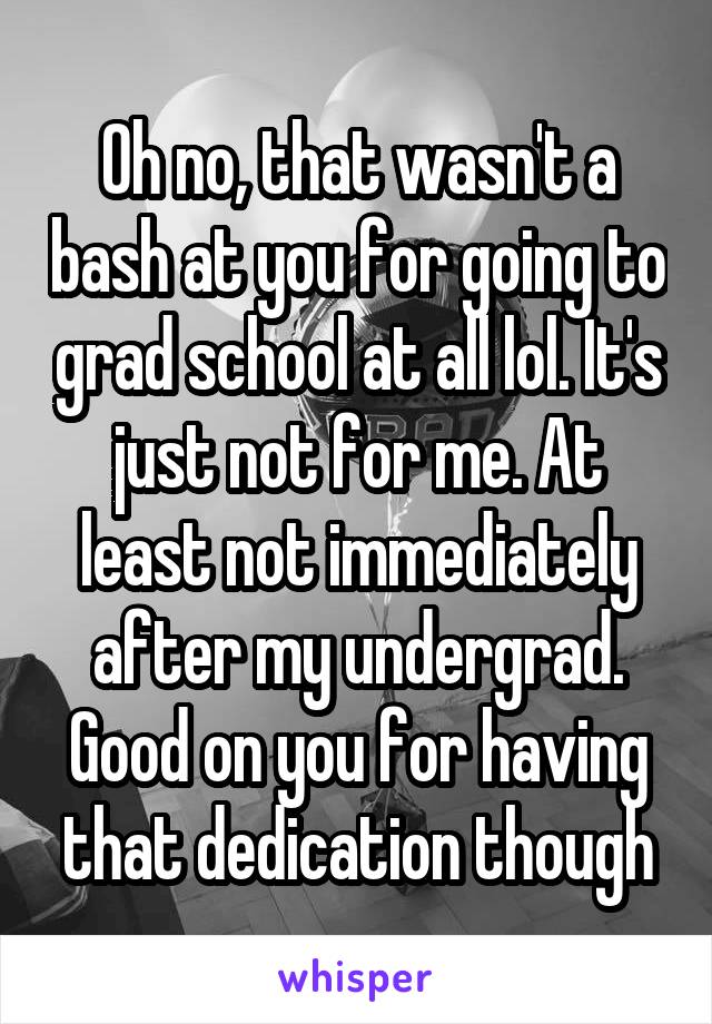 Oh no, that wasn't a bash at you for going to grad school at all lol. It's just not for me. At least not immediately after my undergrad. Good on you for having that dedication though