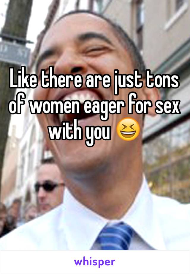 Like there are just tons of women eager for sex with you 😆