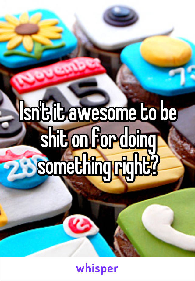 Isn't it awesome to be shit on for doing something right?