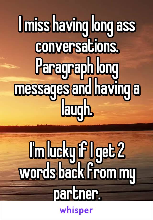 I miss having long ass conversations.
Paragraph long messages and having a laugh.

I'm lucky if I get 2 words back from my partner.