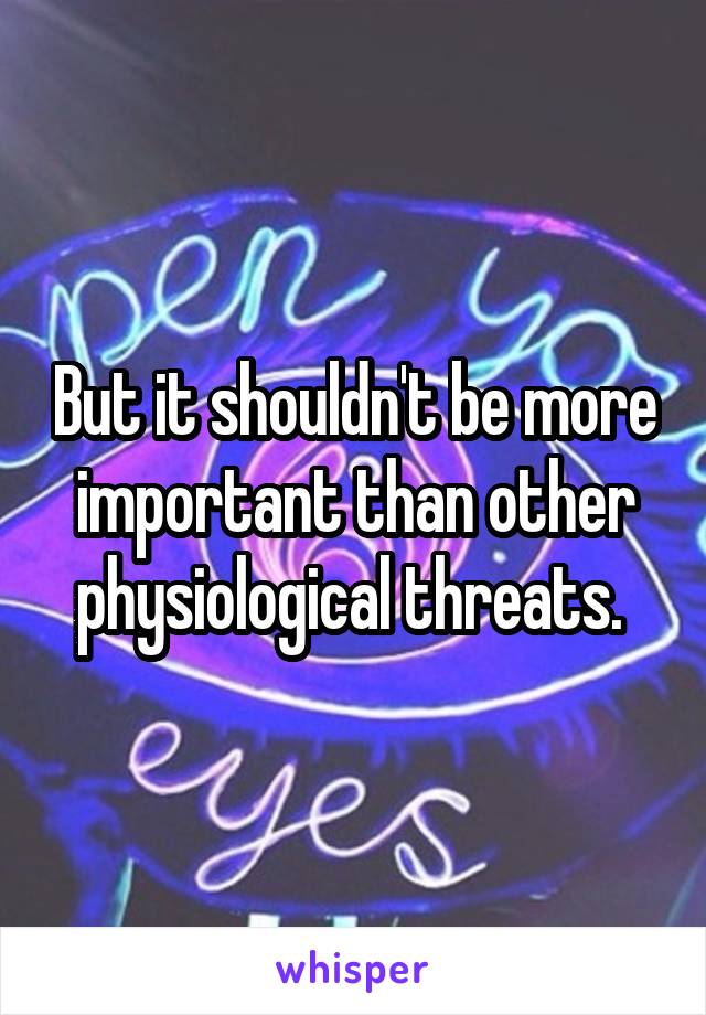 But it shouldn't be more important than other physiological threats. 