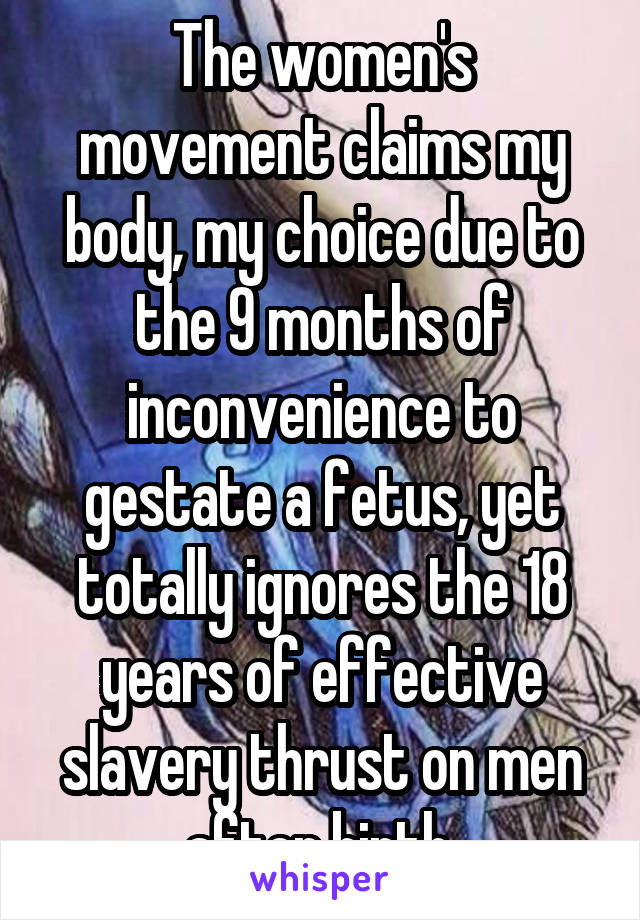 The women's movement claims my body, my choice due to the 9 months of inconvenience to gestate a fetus, yet totally ignores the 18 years of effective slavery thrust on men after birth.