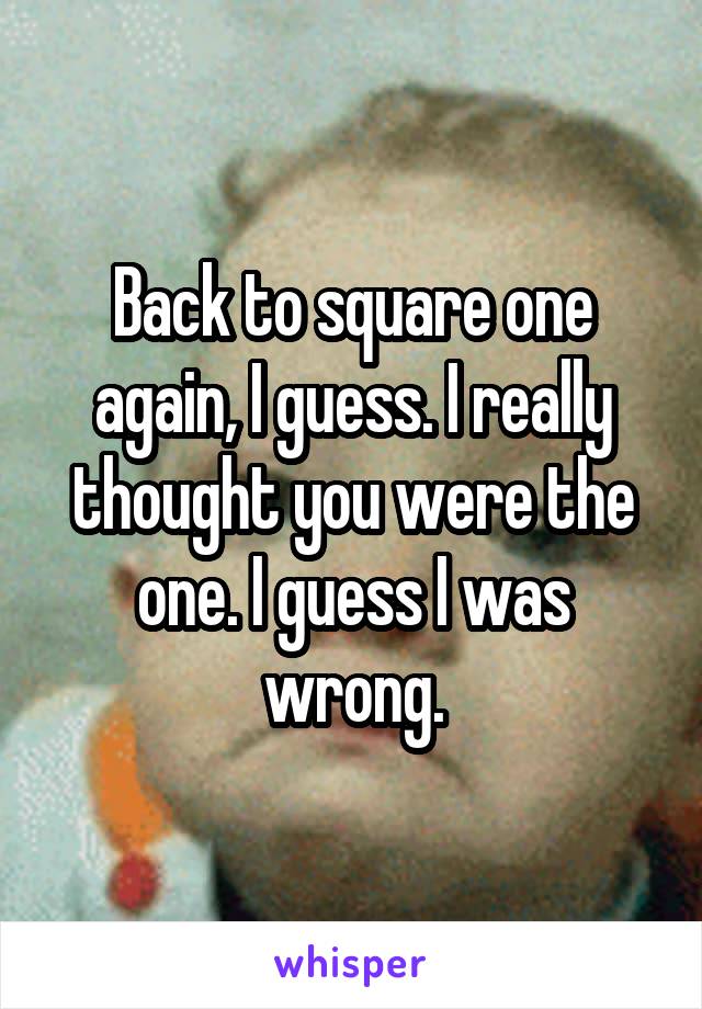 Back to square one again, I guess. I really thought you were the one. I guess I was wrong.