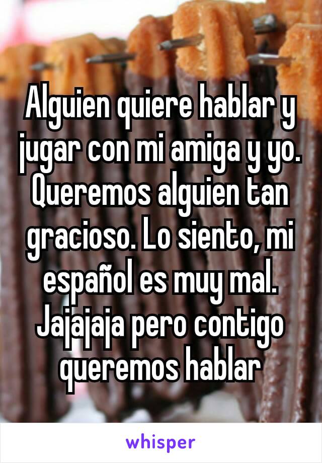 Alguien quiere hablar y jugar con mi amiga y yo. Queremos alguien tan gracioso. Lo siento, mi español es muy mal. Jajajaja pero contigo queremos hablar