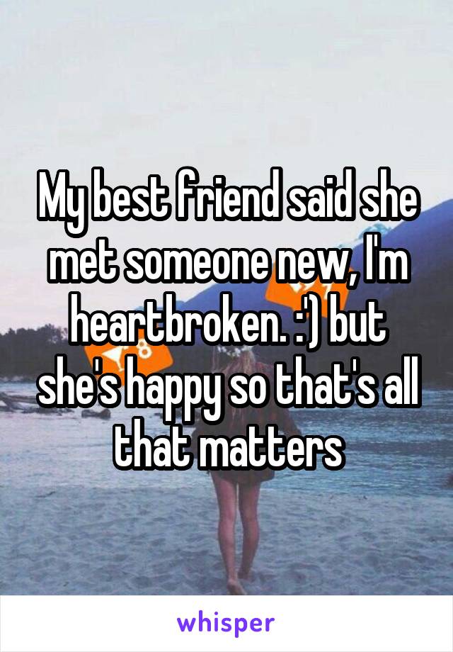 My best friend said she met someone new, I'm heartbroken. :') but she's happy so that's all that matters