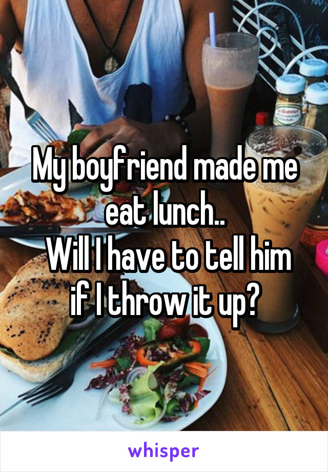 My boyfriend made me eat lunch..
 Will I have to tell him if I throw it up?