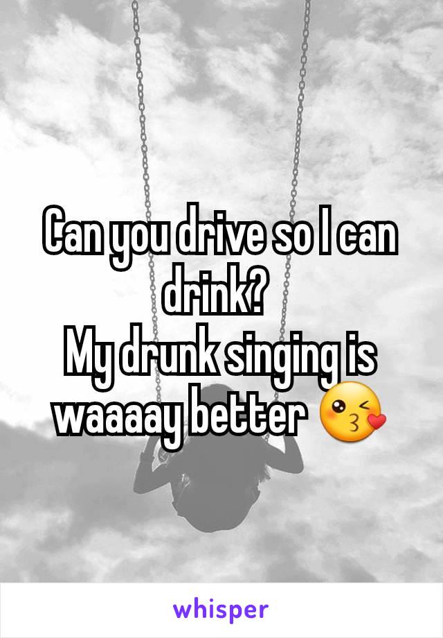 Can you drive so I can drink? 
My drunk singing is waaaay better 😘