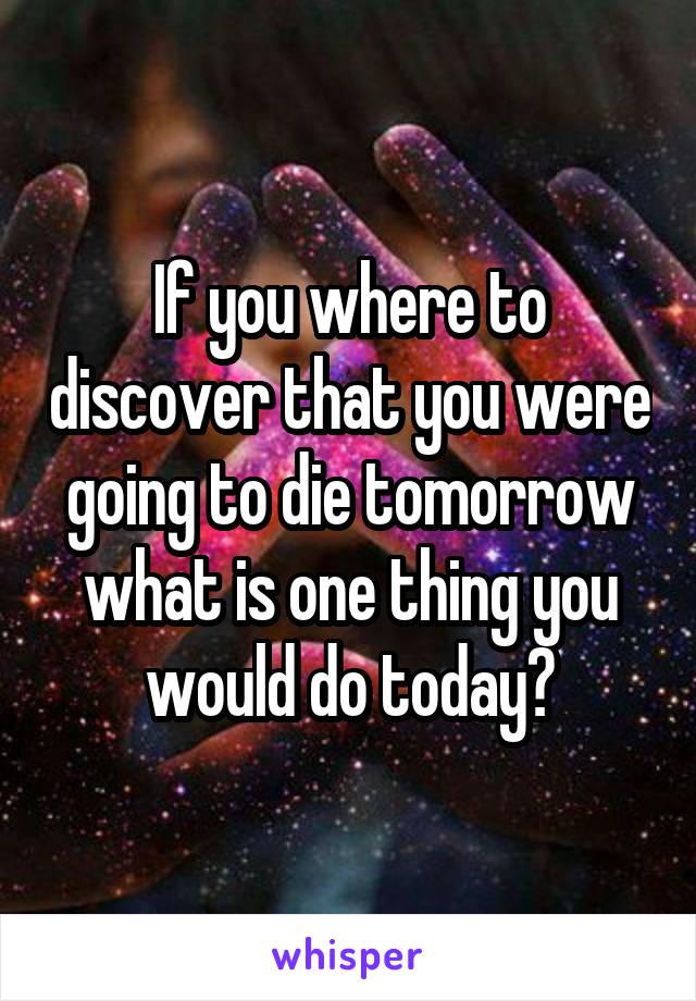 If you where to discover that you were going to die tomorrow what is one thing you would do today?