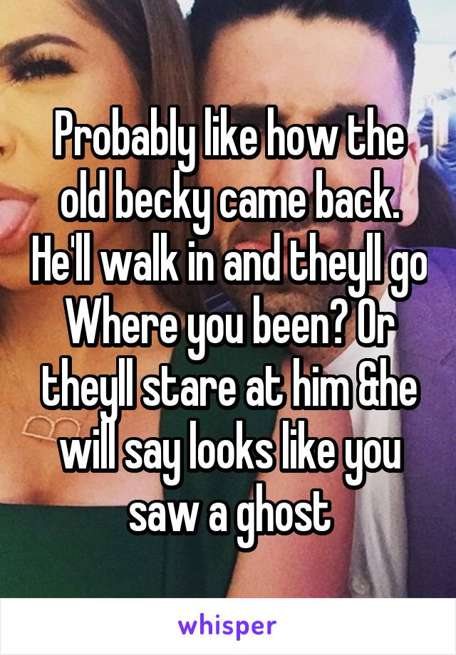 Probably like how the old becky came back. He'll walk in and theyll go Where you been? Or theyll stare at him &he will say looks like you saw a ghost