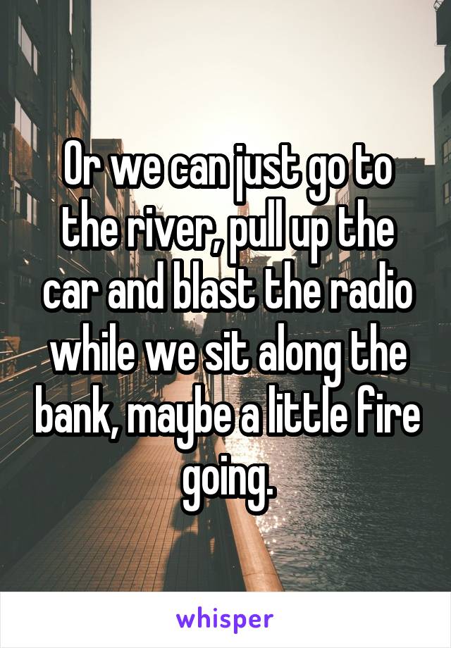 Or we can just go to the river, pull up the car and blast the radio while we sit along the bank, maybe a little fire going.