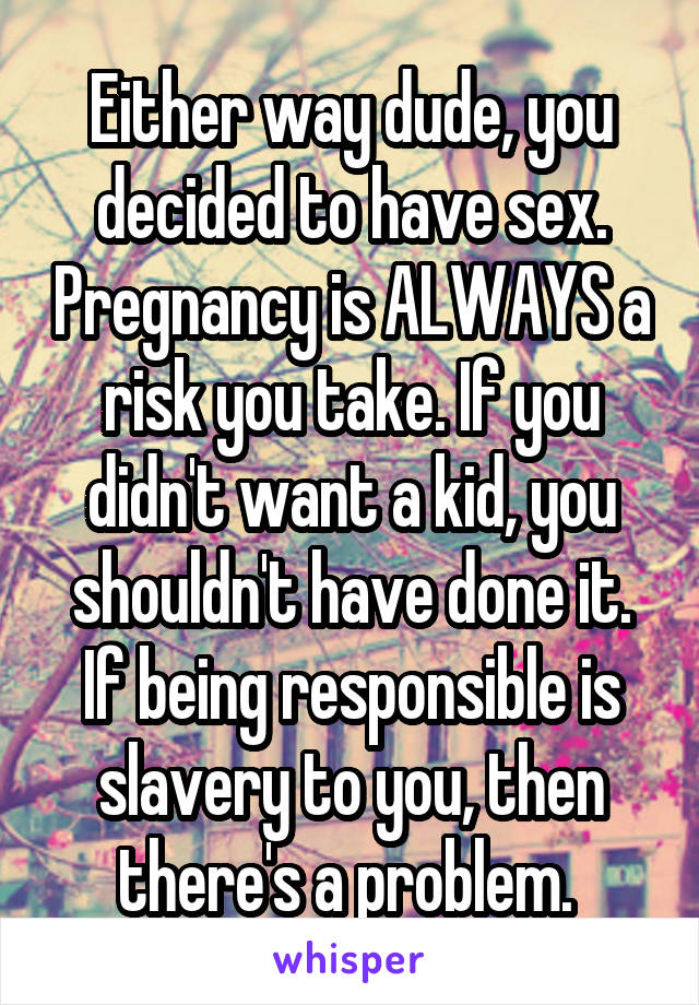 Either way dude, you decided to have sex. Pregnancy is ALWAYS a risk you take. If you didn't want a kid, you shouldn't have done it. If being responsible is slavery to you, then there's a problem. 