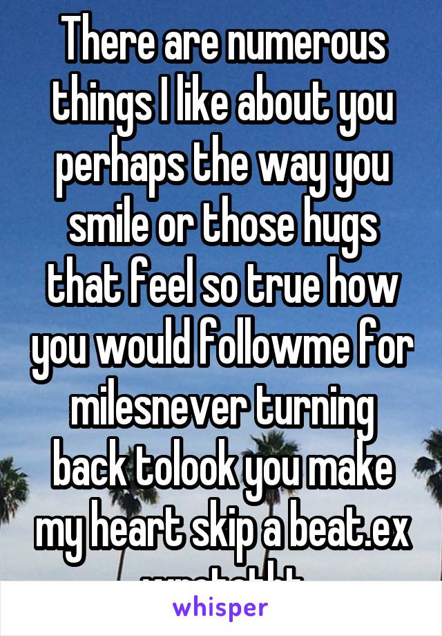 There are numerous things I like about you perhaps the way you smile or those hugs that feel so true how you would followme for milesnever turning back tolook you make my heart skip a beat.ex wrotetht