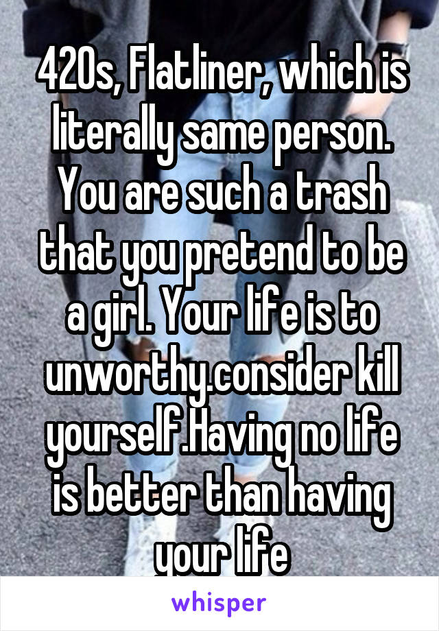 420s, Flatliner, which is literally same person. You are such a trash that you pretend to be a girl. Your life is to unworthy.consider kill yourself.Having no life is better than having your life