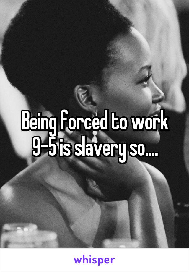 Being forced to work 9-5 is slavery so....