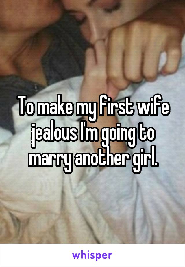 To make my first wife jealous I'm going to marry another girl.