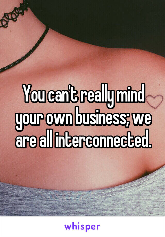 You can't really mind your own business; we are all interconnected.