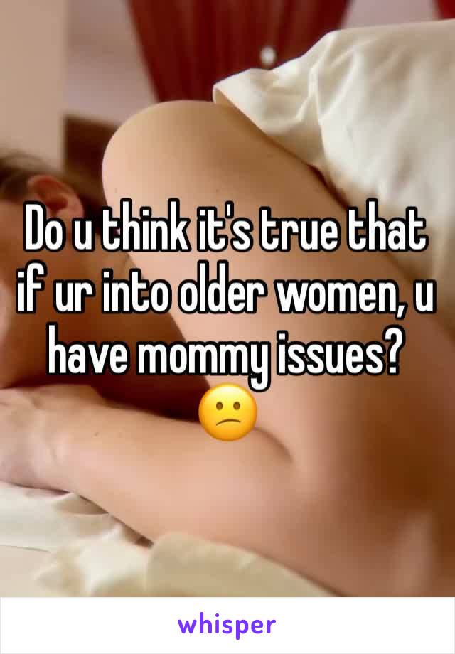 Do u think it's true that if ur into older women, u have mommy issues? 😕