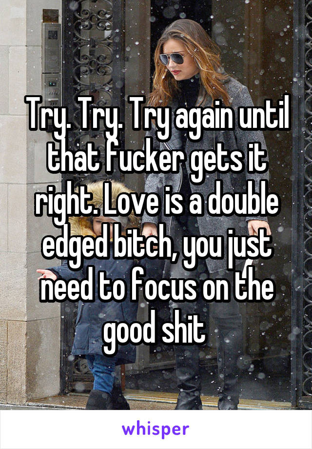 Try. Try. Try again until that fucker gets it right. Love is a double edged bitch, you just need to focus on the good shit 