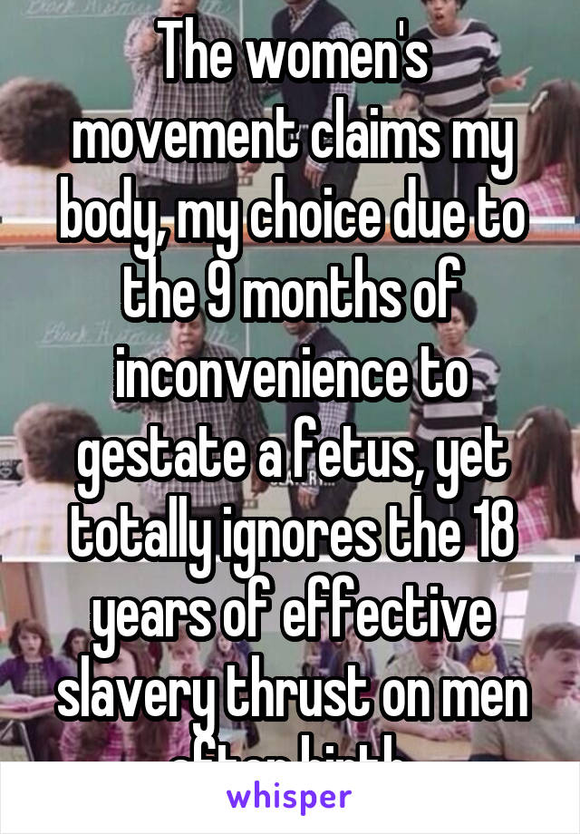 The women's movement claims my body, my choice due to the 9 months of inconvenience to gestate a fetus, yet totally ignores the 18 years of effective slavery thrust on men after birth.