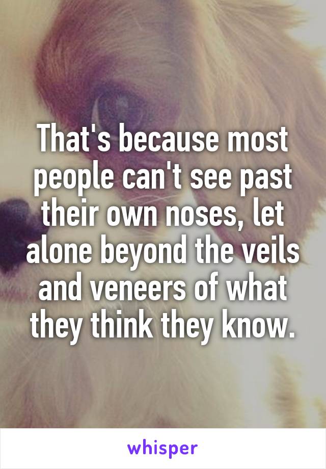 That's because most people can't see past their own noses, let alone beyond the veils and veneers of what they think they know.