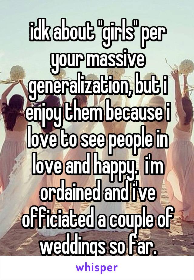 idk about "girls" per your massive generalization, but i enjoy them because i love to see people in love and happy.  i'm ordained and i've officiated a couple of weddings so far.