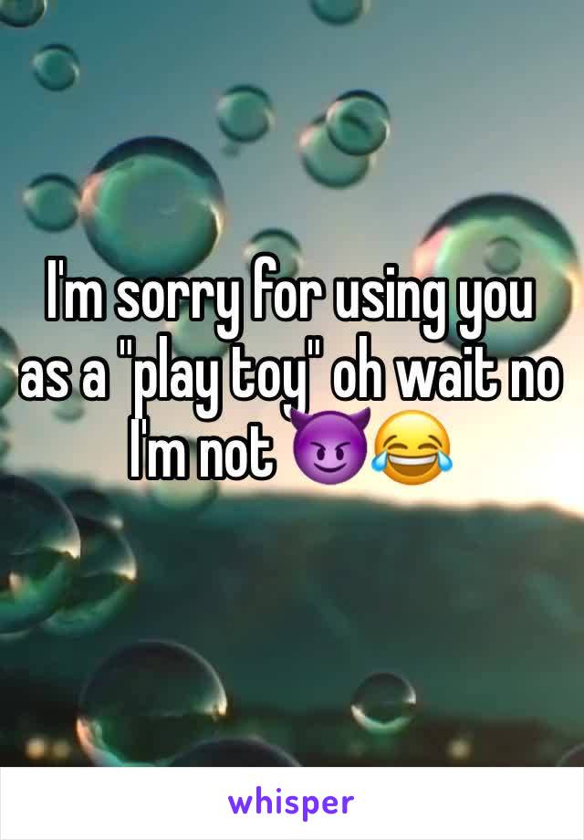 I'm sorry for using you as a "play toy" oh wait no I'm not 😈😂