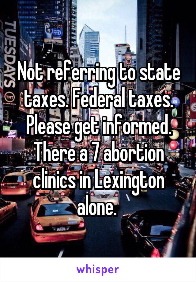 Not referring to state taxes. Federal taxes. Please get informed. There a 7 abortion clinics in Lexington alone. 