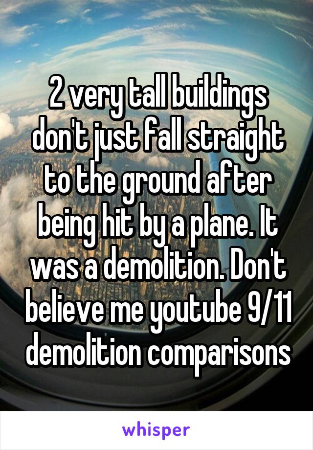 2 very tall buildings don't just fall straight to the ground after being hit by a plane. It was a demolition. Don't believe me youtube 9/11 demolition comparisons