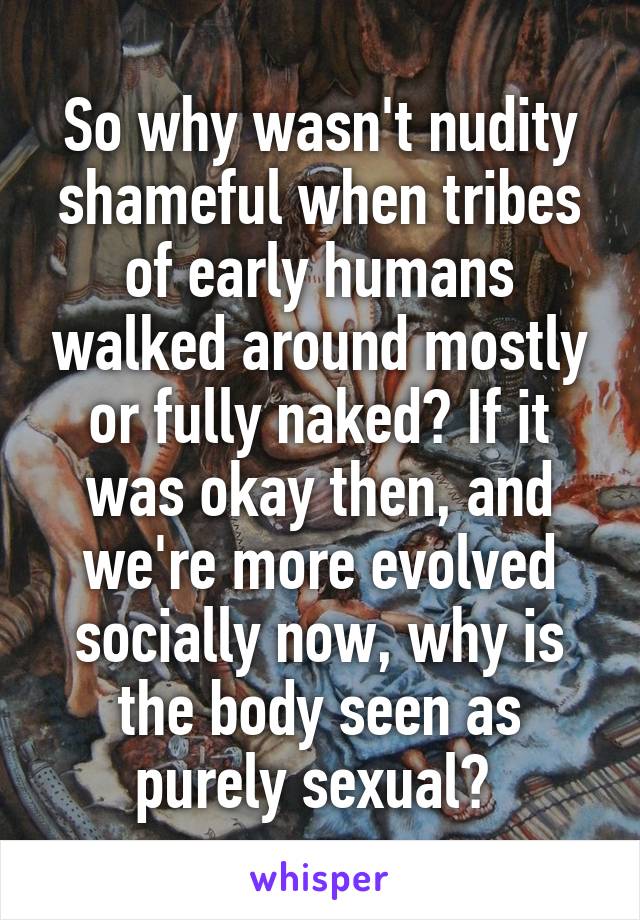 So why wasn't nudity shameful when tribes of early humans walked around mostly or fully naked? If it was okay then, and we're more evolved socially now, why is the body seen as purely sexual? 