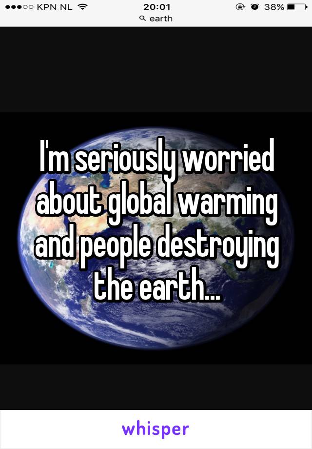 I'm seriously worried about global warming and people destroying the earth...