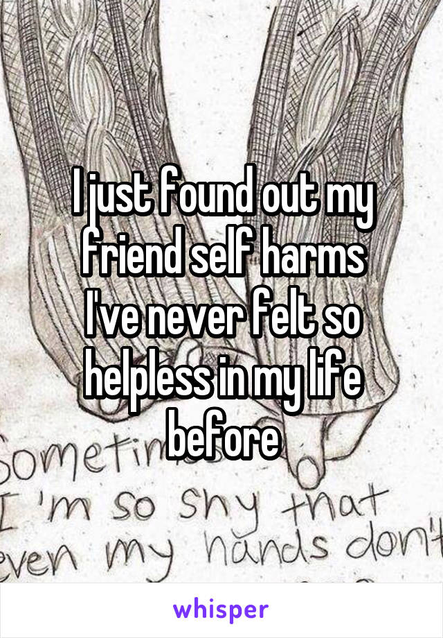 I just found out my friend self harms
I've never felt so helpless in my life before