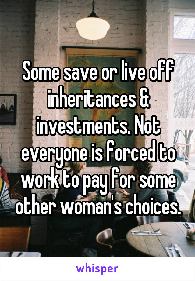 Some save or live off inheritances & investments. Not everyone is forced to work to pay for some other woman's choices.