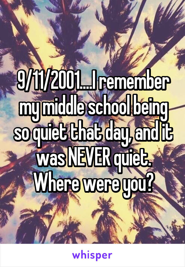 9/11/2001....I remember my middle school being so quiet that day, and it was NEVER quiet. Where were you?