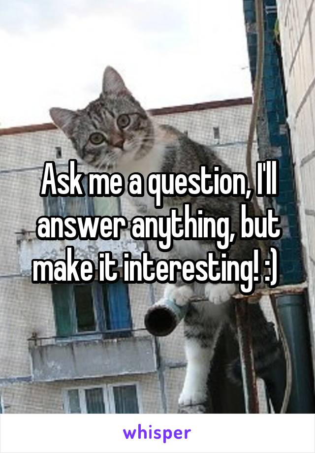 Ask me a question, I'll answer anything, but make it interesting! :) 