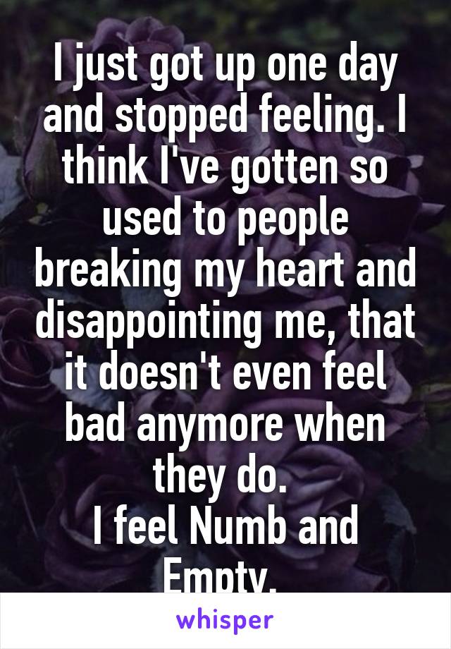 I just got up one day and stopped feeling. I think I've gotten so used to people breaking my heart and disappointing me, that it doesn't even feel bad anymore when they do. 
I feel Numb and Empty. 