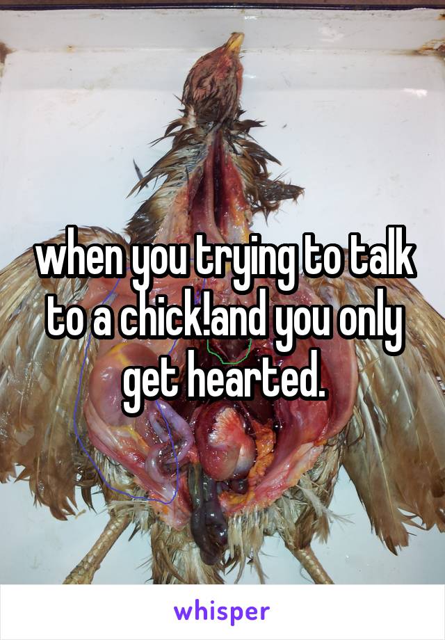 when you trying to talk to a chick!and you only get hearted.