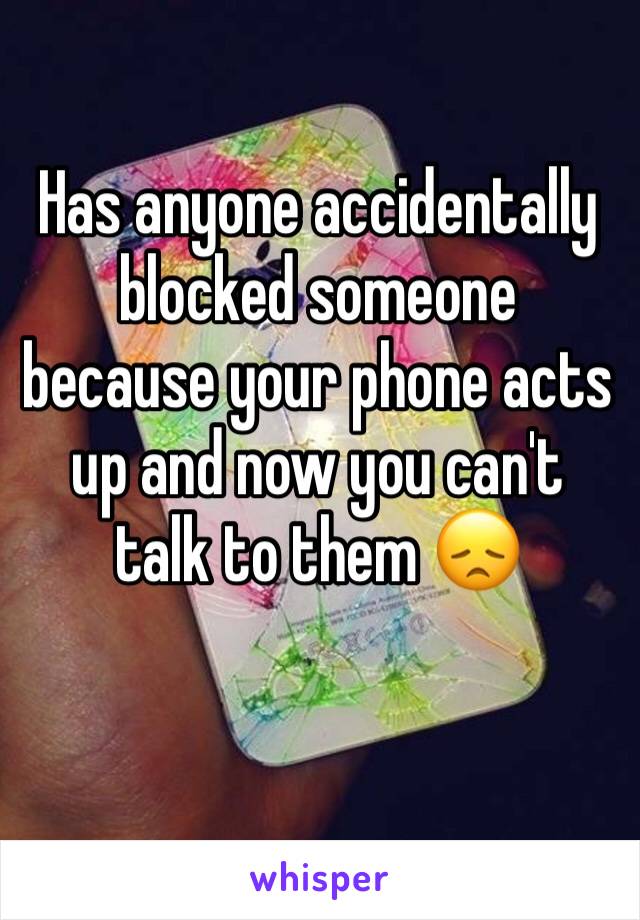 Has anyone accidentally blocked someone because your phone acts up and now you can't talk to them 😞