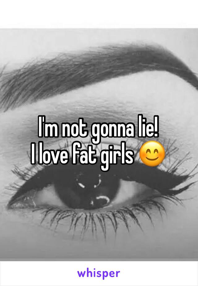 I'm not gonna lie!
I love fat girls 😊