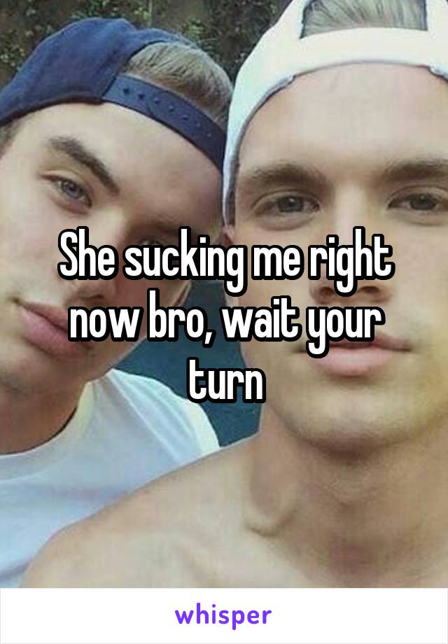 She sucking me right now bro, wait your turn