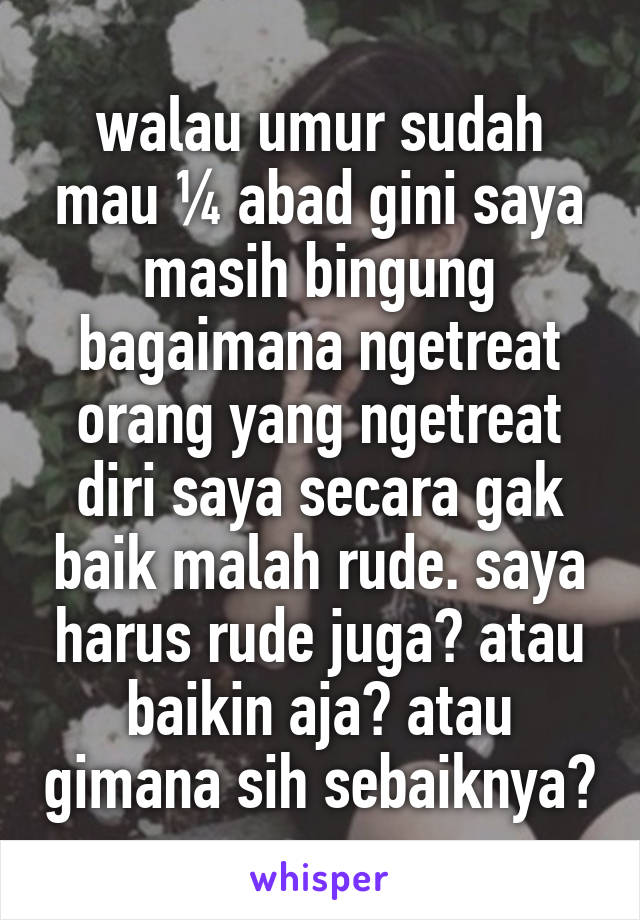 walau umur sudah mau ¼ abad gini saya masih bingung bagaimana ngetreat orang yang ngetreat diri saya secara gak baik malah rude. saya harus rude juga? atau baikin aja? atau gimana sih sebaiknya?