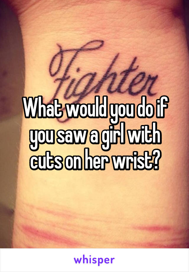 What would you do if you saw a girl with cuts on her wrist?