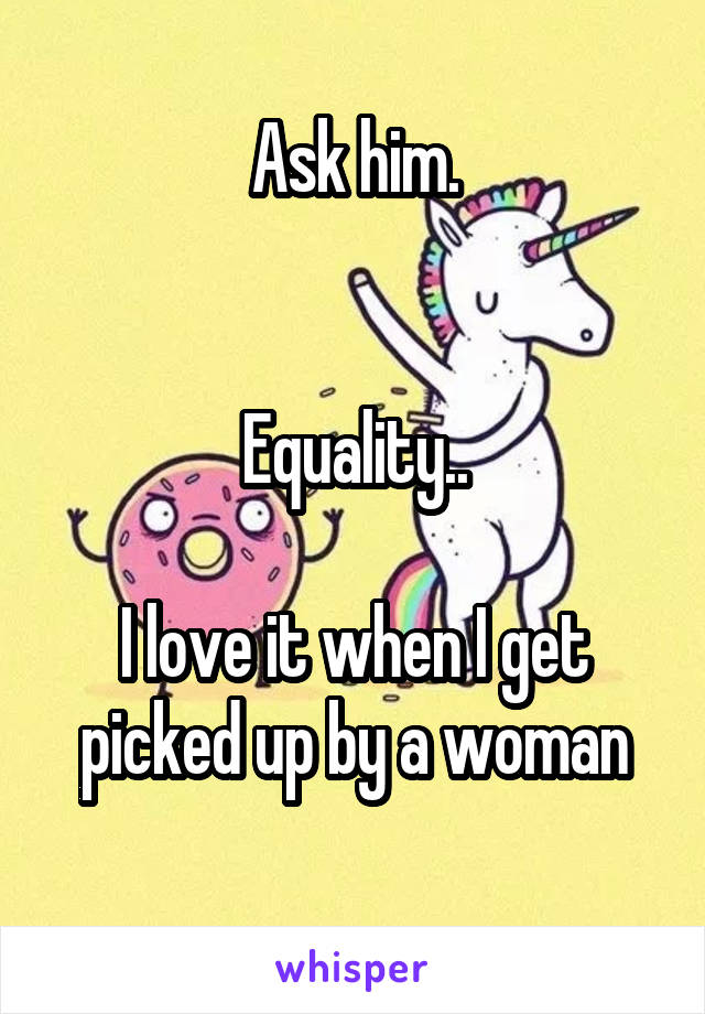 Ask him.


Equality..

I love it when I get picked up by a woman
