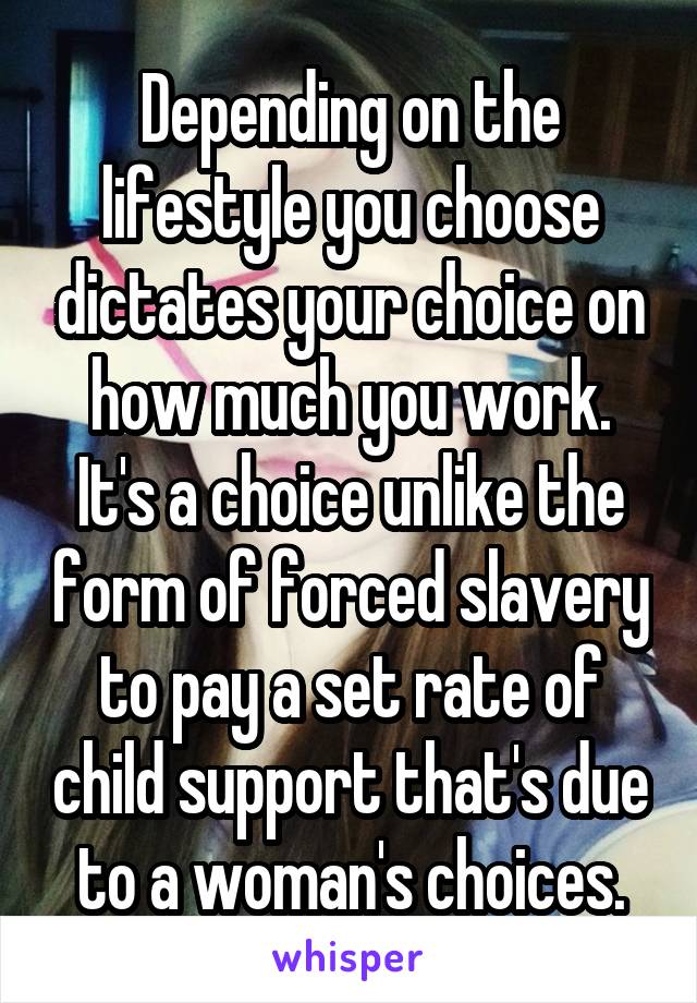 Depending on the lifestyle you choose dictates your choice on how much you work. It's a choice unlike the form of forced slavery to pay a set rate of child support that's due to a woman's choices.