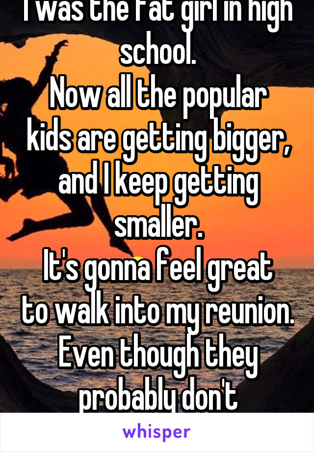 I was the fat girl in high school.
Now all the popular kids are getting bigger, and I keep getting smaller.
It's gonna feel great to walk into my reunion.
Even though they probably don't remember me.