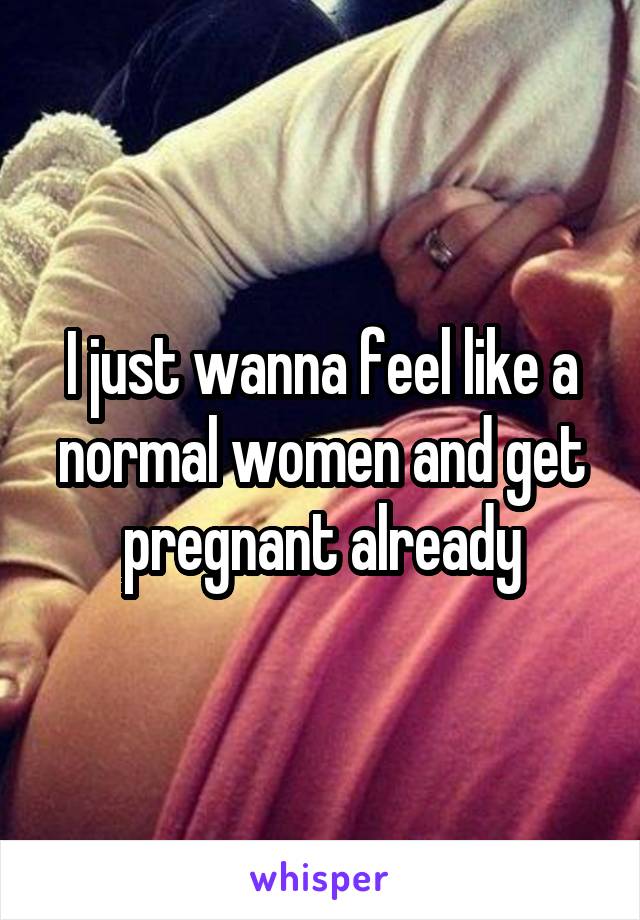 I just wanna feel like a normal women and get pregnant already