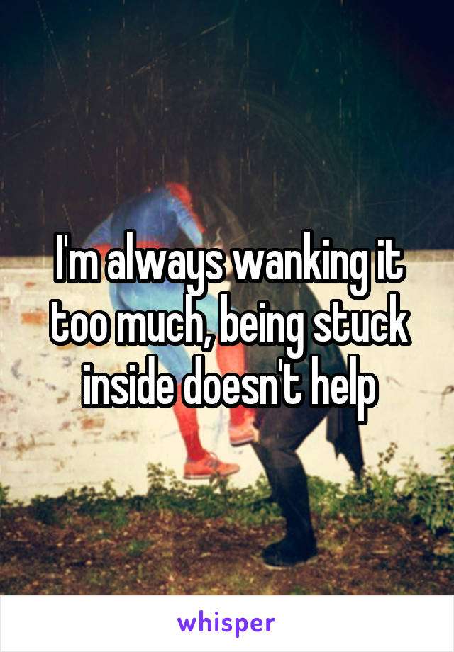 I'm always wanking it too much, being stuck inside doesn't help