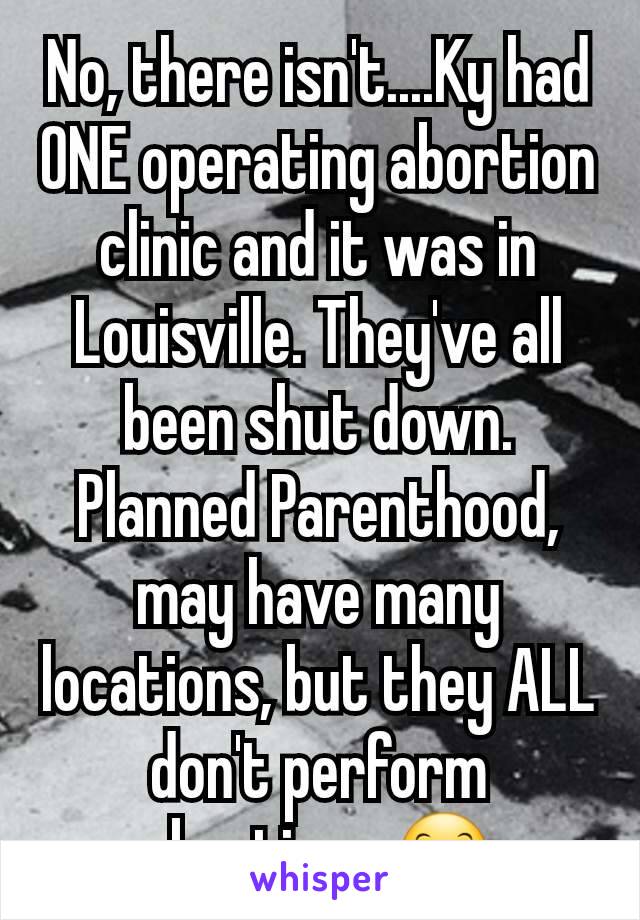 No, there isn't....Ky had ONE operating abortion clinic and it was in Louisville. They've all been shut down. Planned Parenthood, may have many locations, but they ALL don't perform abortions 😊